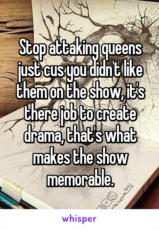 Stop attaking queens just cus you didn't like them on the show, it's there job to create drama, that's what makes the show memorable.