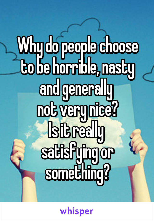 Why do people choose to be horrible, nasty and generally 
not very nice?
Is it really 
satisfying or something?