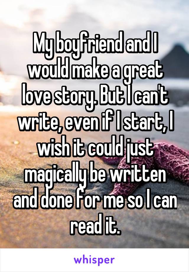 My boyfriend and I would make a great love story. But I can't write, even if I start, I wish it could just magically be written and done for me so I can read it.