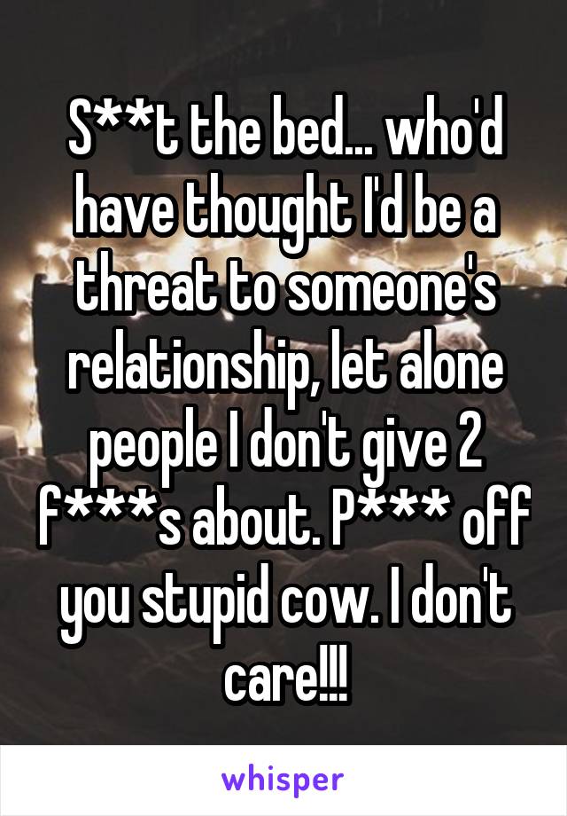 S**t the bed... who'd have thought I'd be a threat to someone's relationship, let alone people I don't give 2 f***s about. P*** off you stupid cow. I don't care!!!