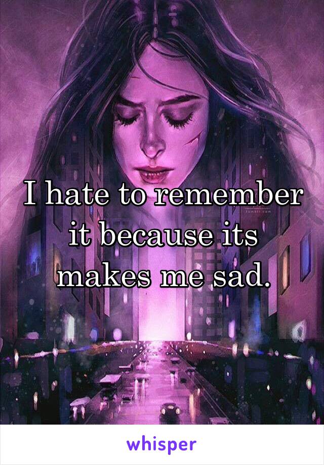 I hate to remember it because its makes me sad.