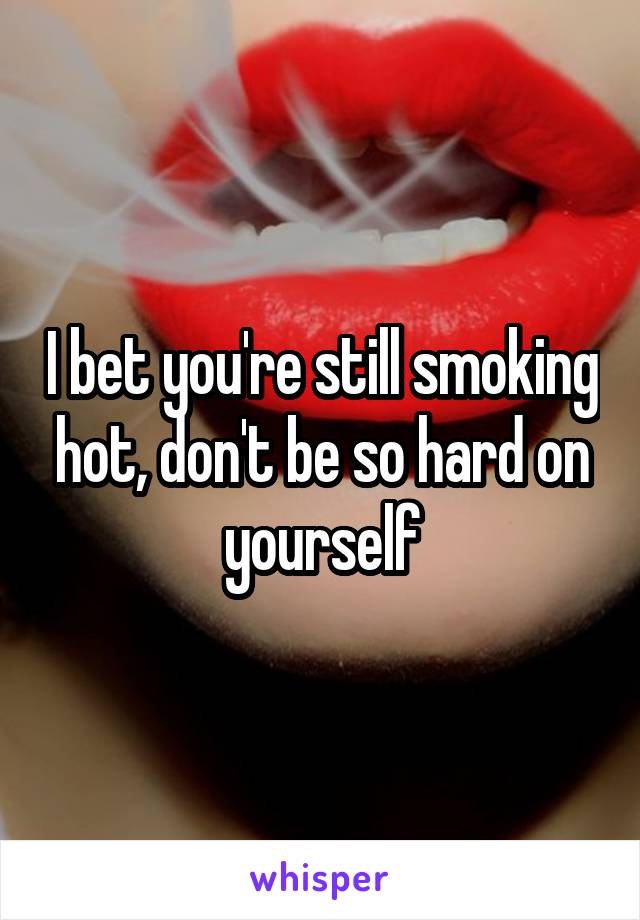 I bet you're still smoking hot, don't be so hard on yourself