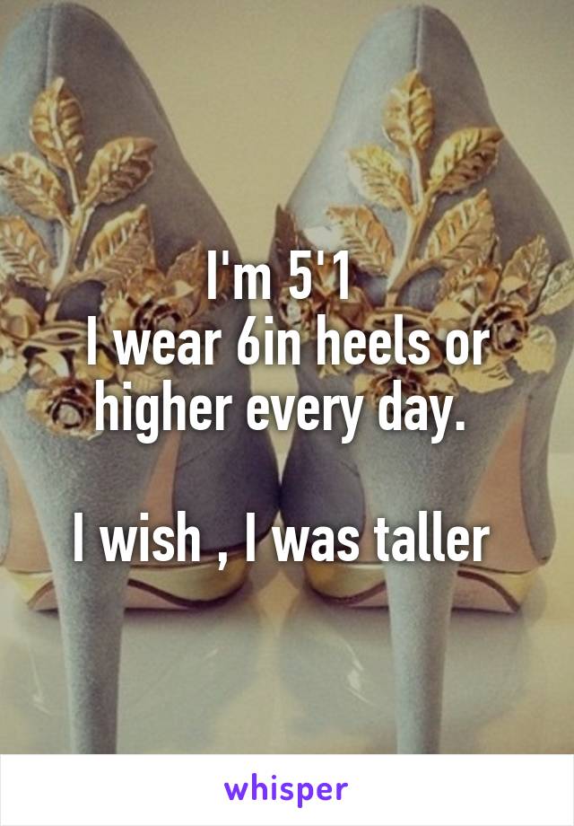 I'm 5'1 
I wear 6in heels or higher every day. 
 
I wish , I was taller 