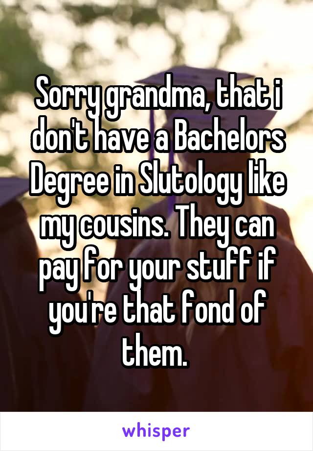 Sorry grandma, that i don't have a Bachelors Degree in Slutology like my cousins. They can pay for your stuff if you're that fond of them. 