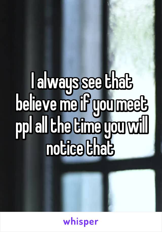 I always see that believe me if you meet ppl all the time you will notice that 