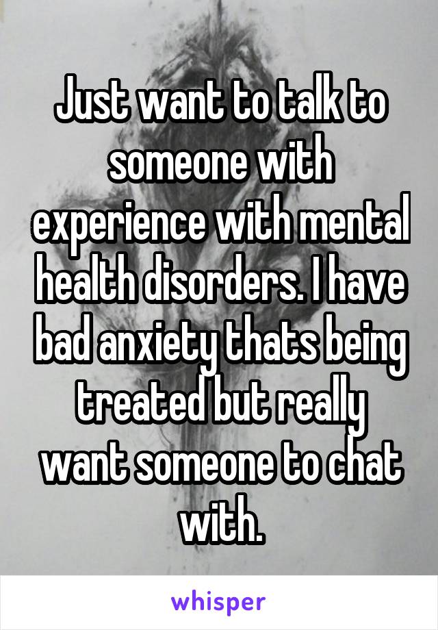 Just want to talk to someone with experience with mental health disorders. I have bad anxiety thats being treated but really want someone to chat with.