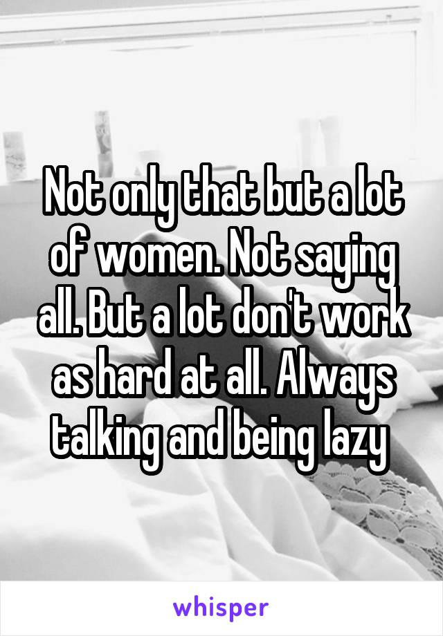 Not only that but a lot of women. Not saying all. But a lot don't work as hard at all. Always talking and being lazy 