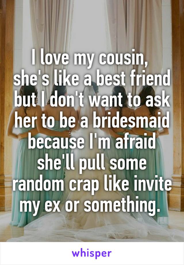 I love my cousin,  she's like a best friend but I don't want to ask her to be a bridesmaid because I'm afraid she'll pull some random crap like invite my ex or something. 