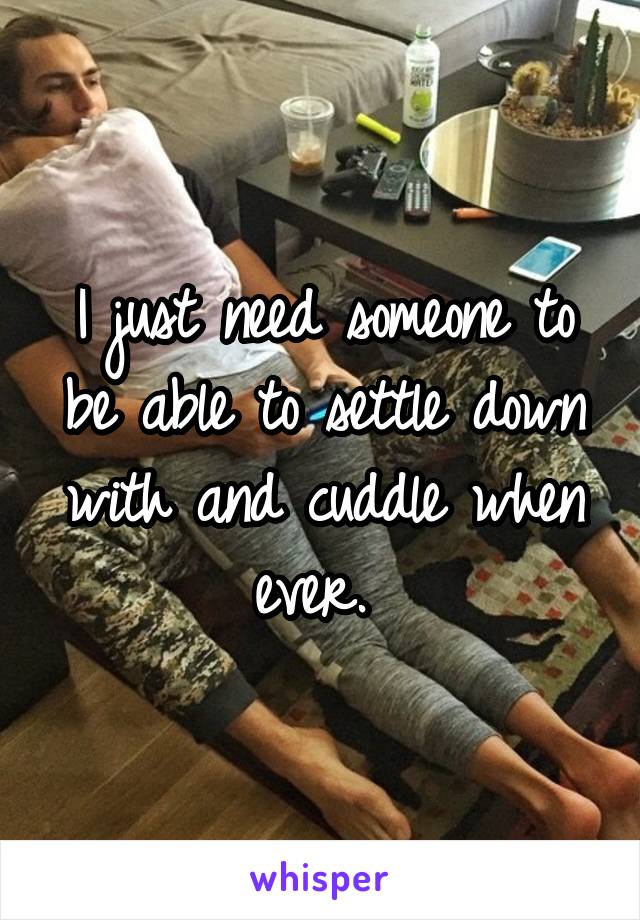 I just need someone to be able to settle down with and cuddle when ever. 