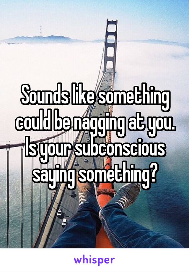 Sounds like something could be nagging at you. Is your subconscious saying something?