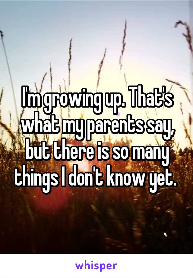 I'm growing up. That's what my parents say, but there is so many things I don't know yet. 