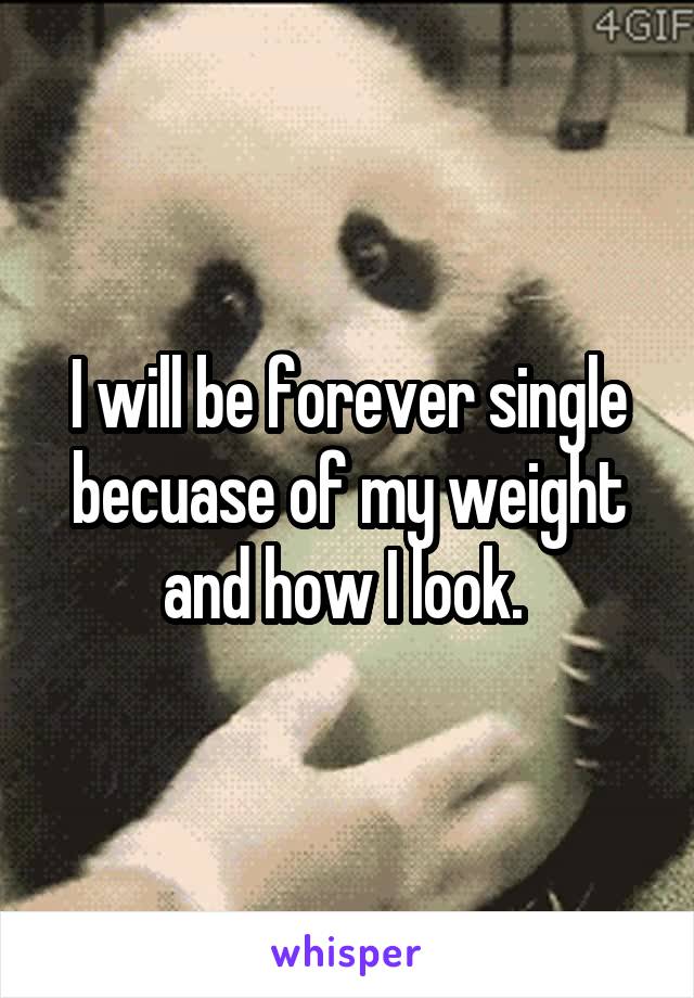 I will be forever single becuase of my weight and how I look. 