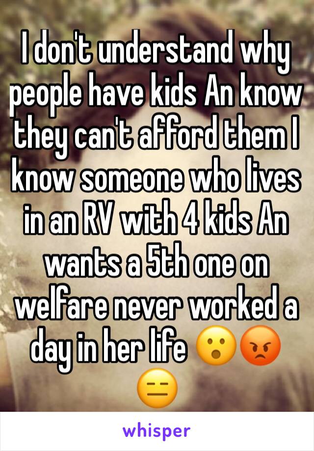 I don't understand why people have kids An know they can't afford them I know someone who lives in an RV with 4 kids An wants a 5th one on welfare never worked a day in her life 😮😡😑