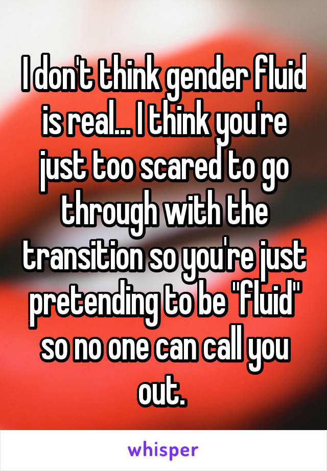 I don't think gender fluid is real... I think you're just too scared to go through with the transition so you're just pretending to be "fluid" so no one can call you out. 