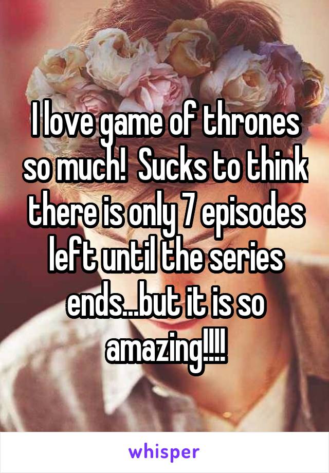 I love game of thrones so much!  Sucks to think there is only 7 episodes left until the series ends...but it is so amazing!!!!