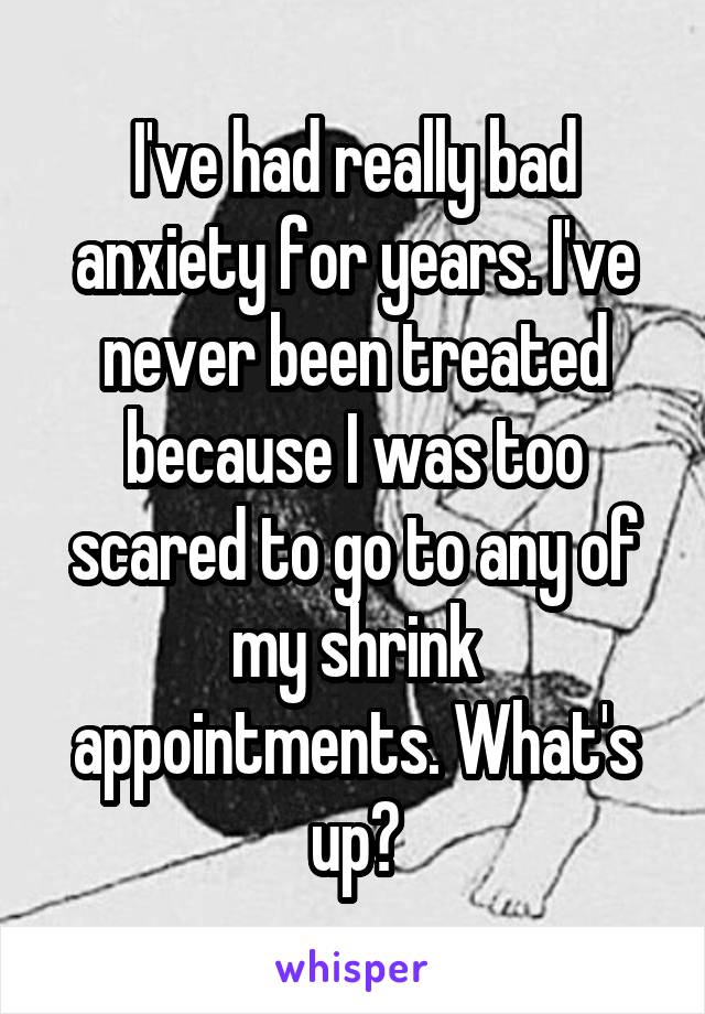 I've had really bad anxiety for years. I've never been treated because I was too scared to go to any of my shrink appointments. What's up?