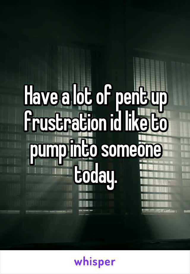 Have a lot of pent up frustration id like to pump into someone today.