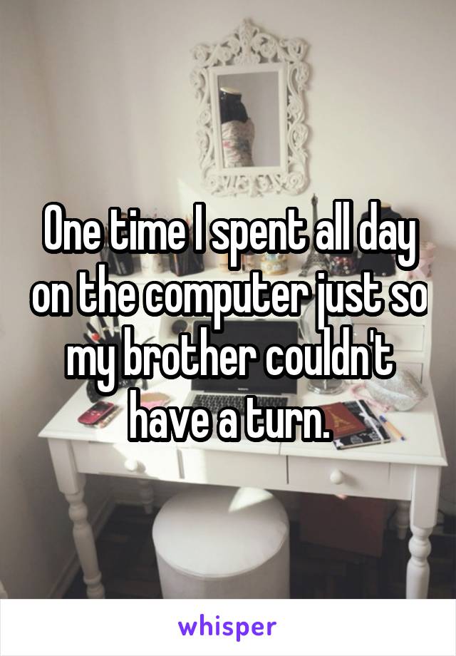 One time I spent all day on the computer just so my brother couldn't have a turn.