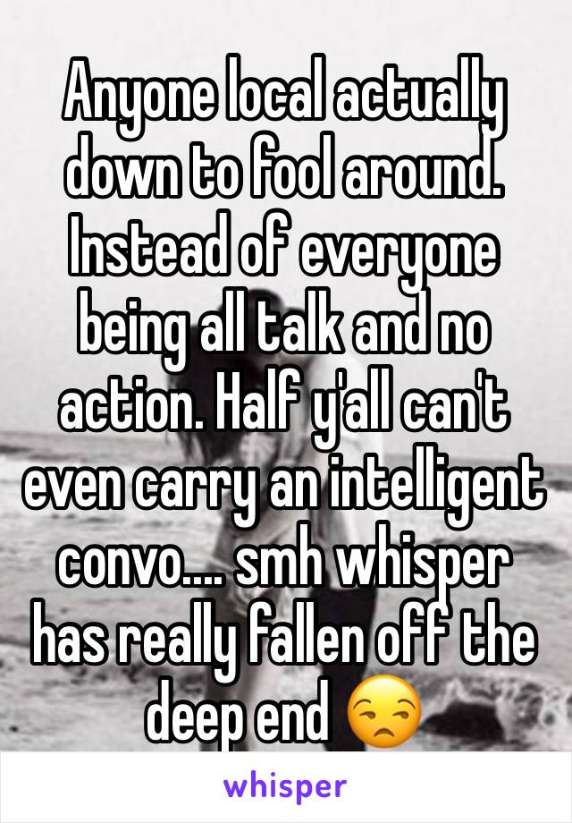 Anyone local actually down to fool around. Instead of everyone being all talk and no action. Half y'all can't even carry an intelligent convo.... smh whisper has really fallen off the deep end 😒