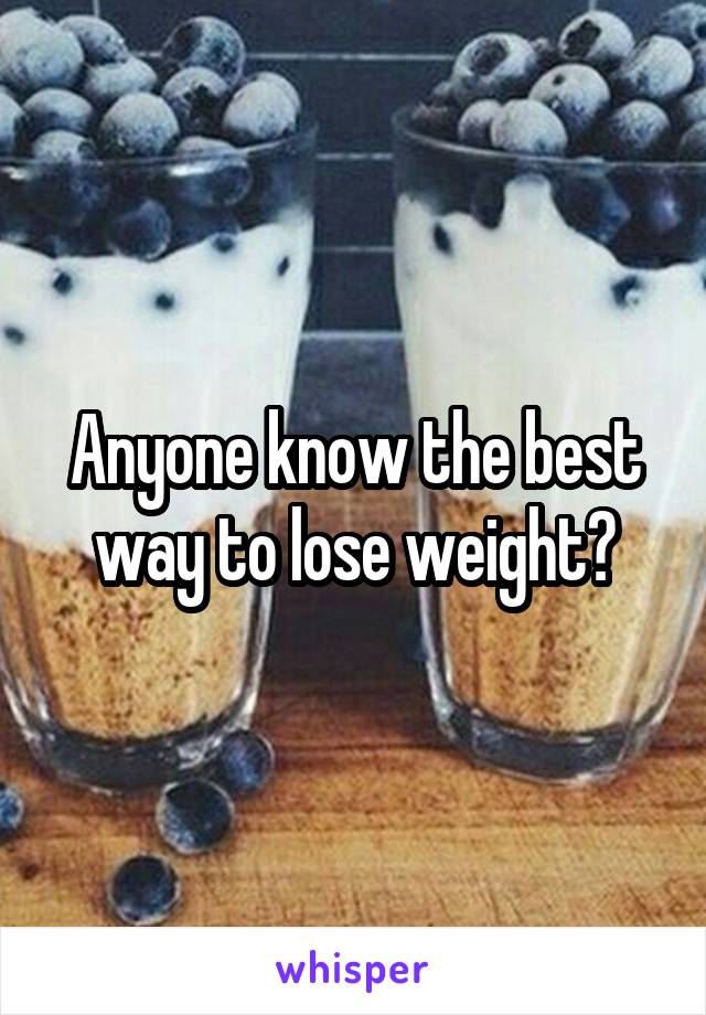 Anyone know the best way to lose weight?