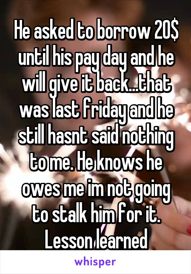 He asked to borrow 20$ until his pay day and he will give it back...that was last friday and he still hasnt said nothing to me. He knows he owes me im not going to stalk him for it. Lesson learned