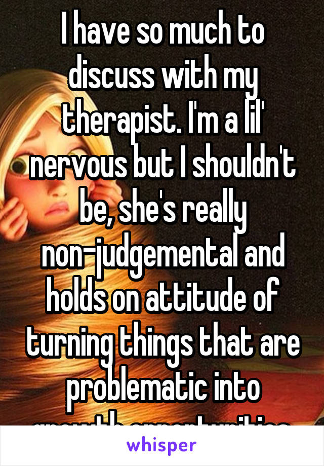 I have so much to discuss with my therapist. I'm a lil' nervous but I shouldn't be, she's really non-judgemental and holds on attitude of turning things that are problematic into growth opportunities.