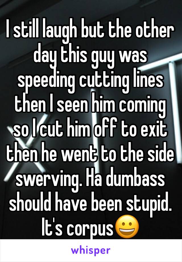 I still laugh but the other day this guy was speeding cutting lines then I seen him coming so I cut him off to exit then he went to the side swerving. Ha dumbass should have been stupid. It's corpus😀