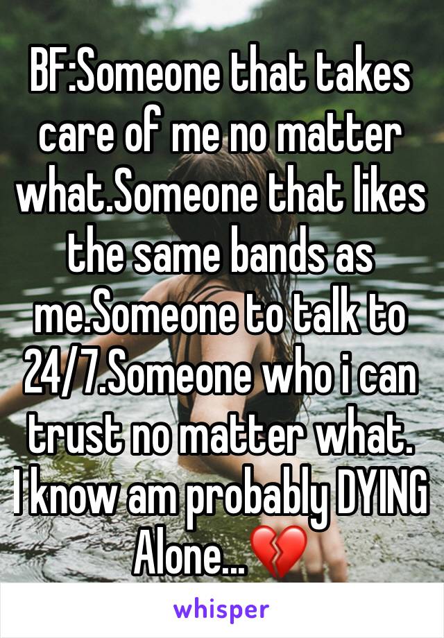 BF:Someone that takes care of me no matter what.Someone that likes the same bands as me.Someone to talk to 24/7.Someone who i can trust no matter what.
I know am probably DYING Alone...💔