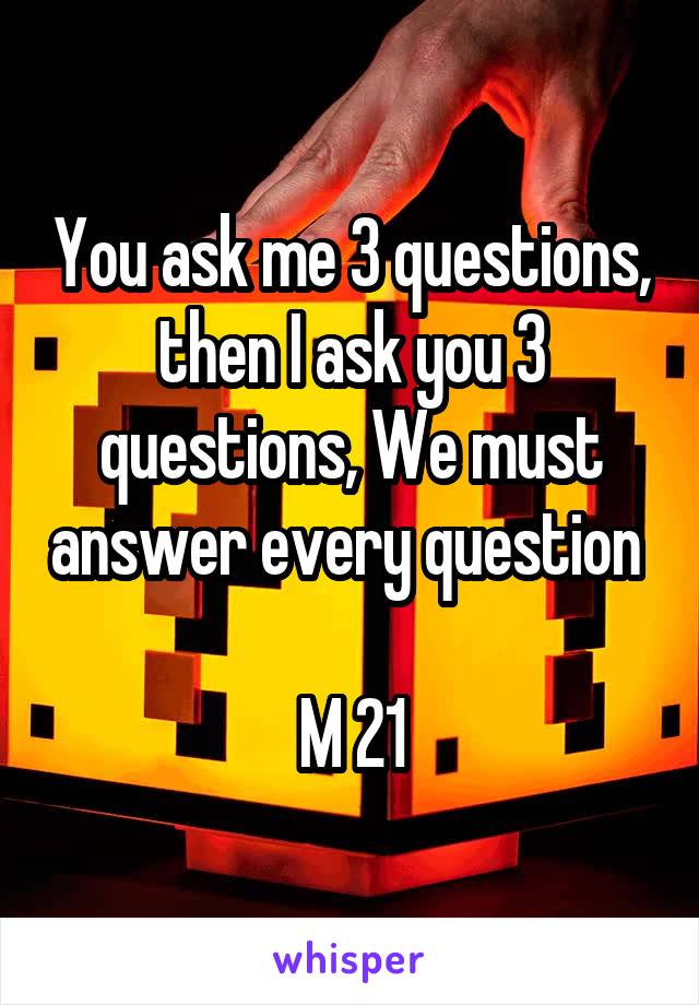 You ask me 3 questions, then I ask you 3 questions, We must answer every question 

M 21