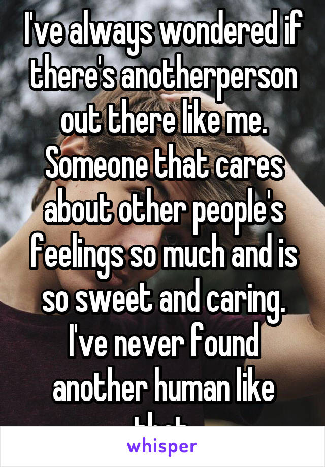 I've always wondered if there's anotherperson out there like me. Someone that cares about other people's feelings so much and is so sweet and caring. I've never found another human like that.