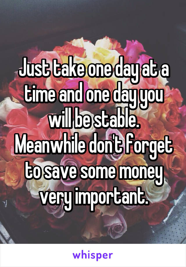 Just take one day at a time and one day you will be stable. Meanwhile don't forget to save some money very important.