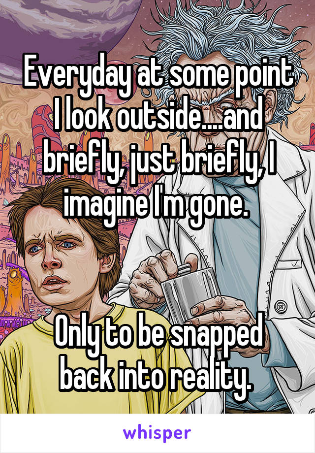 Everyday at some point I look outside....and briefly, just briefly, I imagine I'm gone. 


Only to be snapped back into reality. 