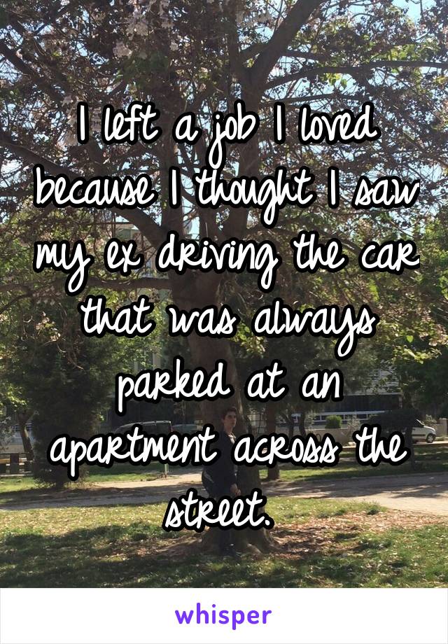 I left a job I loved because I thought I saw my ex driving the car that was always parked at an apartment across the street. 