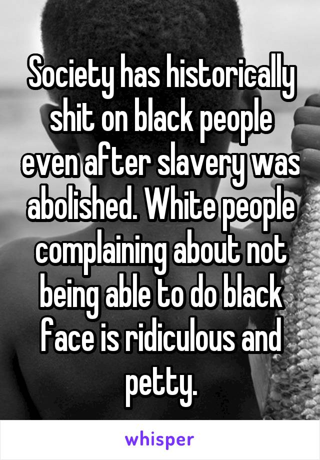 Society has historically shit on black people even after slavery was abolished. White people complaining about not being able to do black face is ridiculous and petty.