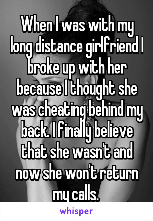 When I was with my long distance girlfriend I broke up with her because I thought she was cheating behind my back. I finally believe that she wasn't and now she won't return my calls. 