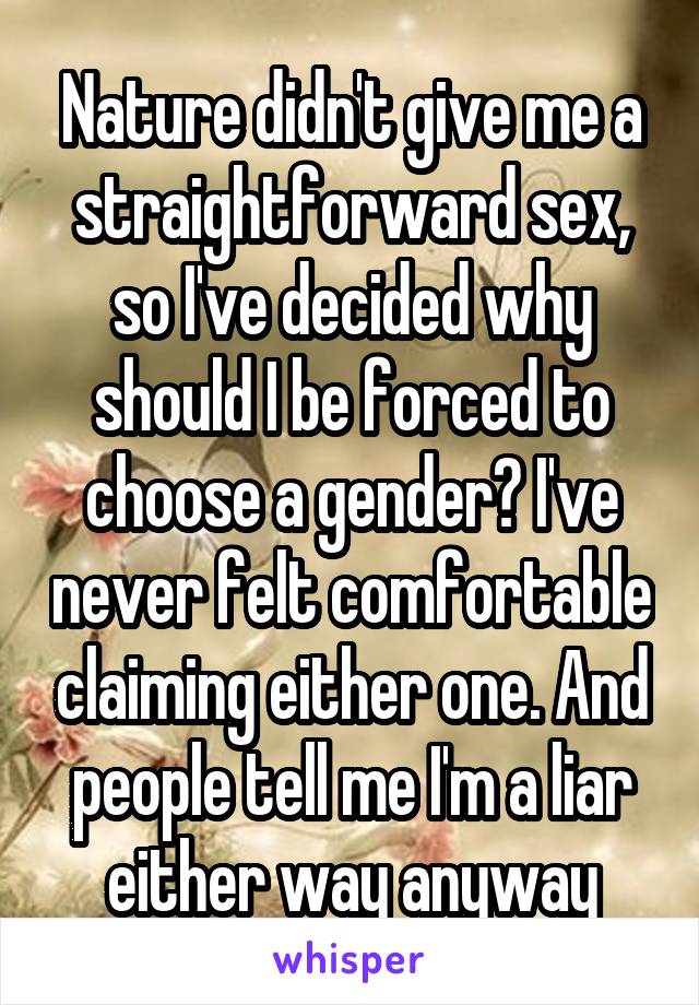 Nature didn't give me a straightforward sex, so I've decided why should I be forced to choose a gender? I've never felt comfortable claiming either one. And people tell me I'm a liar either way anyway