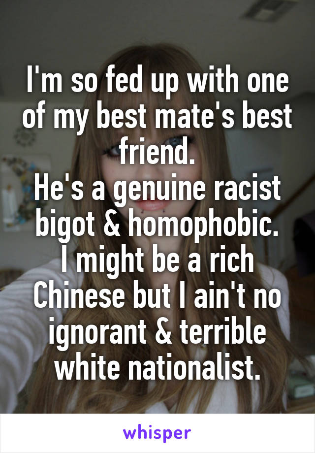 I'm so fed up with one of my best mate's best friend.
He's a genuine racist bigot & homophobic.
I might be a rich Chinese but I ain't no ignorant & terrible white nationalist.