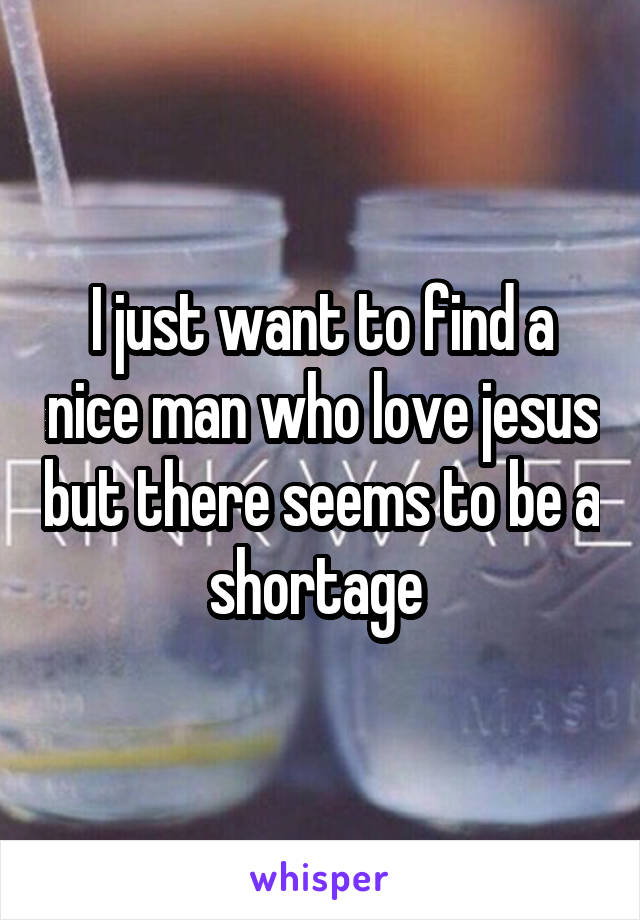 I just want to find a nice man who love jesus but there seems to be a shortage 