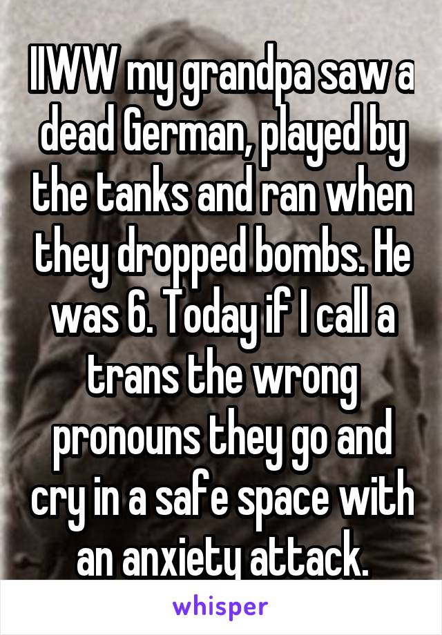 IIWW my grandpa saw a dead German, played by the tanks and ran when they dropped bombs. He was 6. Today if I call a trans the wrong pronouns they go and cry in a safe space with an anxiety attack.