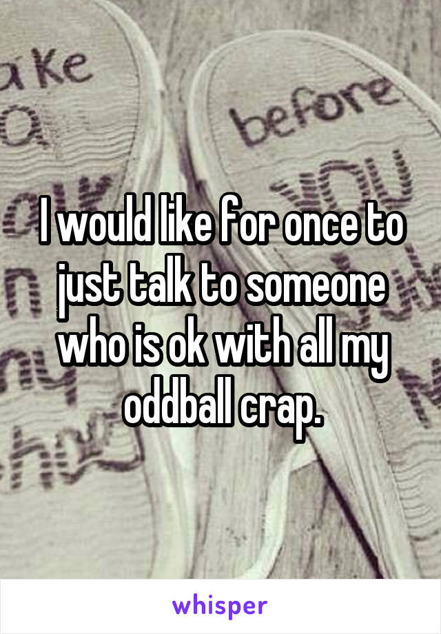 I would like for once to just talk to someone who is ok with all my oddball crap.