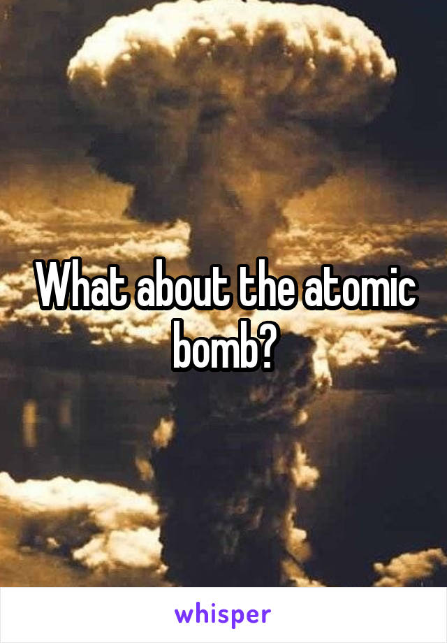 What about the atomic bomb?