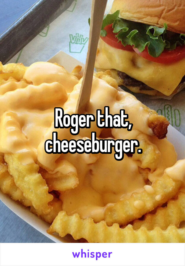 Roger that, cheeseburger.