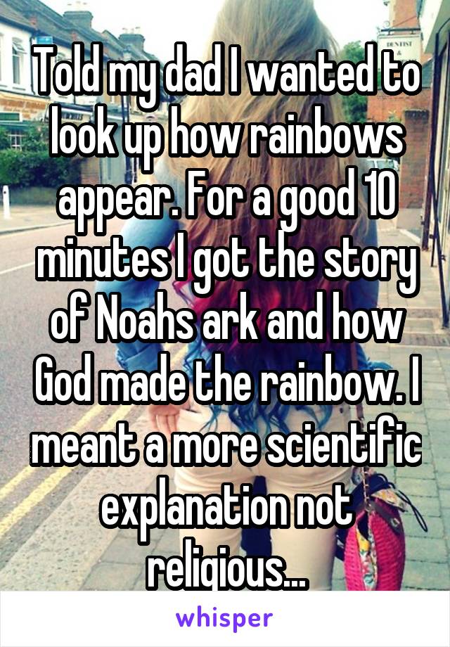 Told my dad I wanted to look up how rainbows appear. For a good 10 minutes I got the story of Noahs ark and how God made the rainbow. I meant a more scientific explanation not religious...