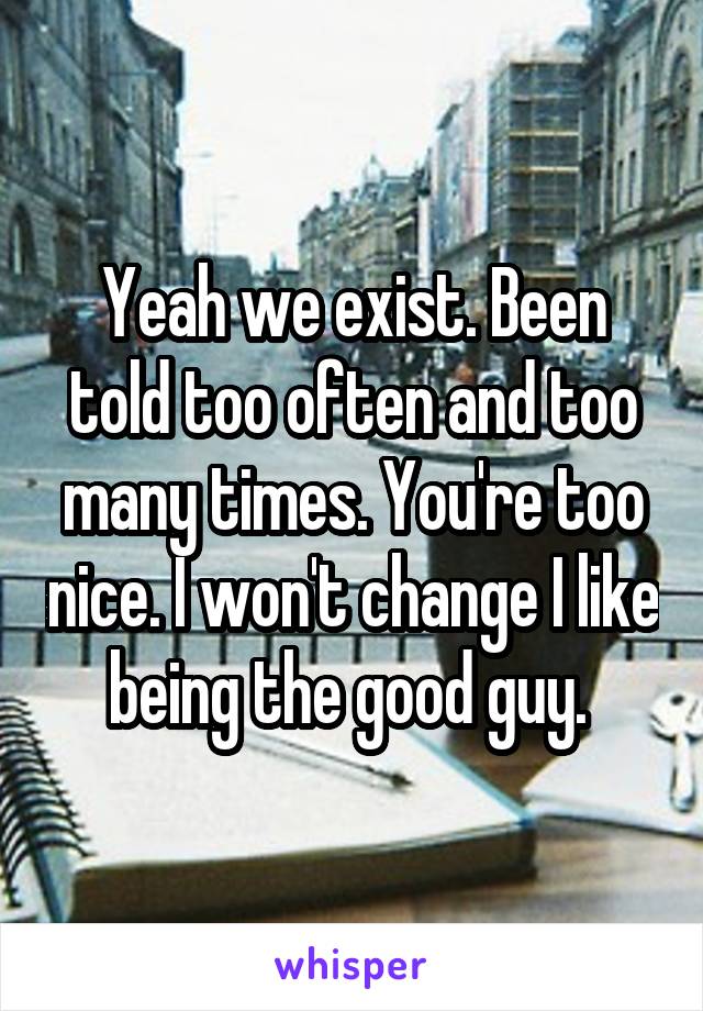 Yeah we exist. Been told too often and too many times. You're too nice. I won't change I like being the good guy. 