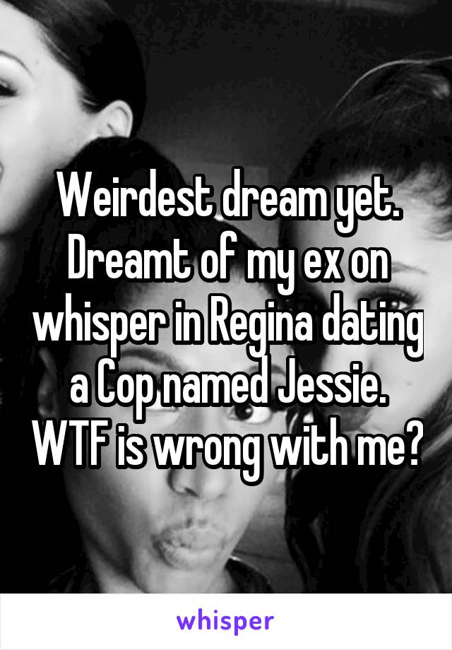 Weirdest dream yet. Dreamt of my ex on whisper in Regina dating a Cop named Jessie. WTF is wrong with me?