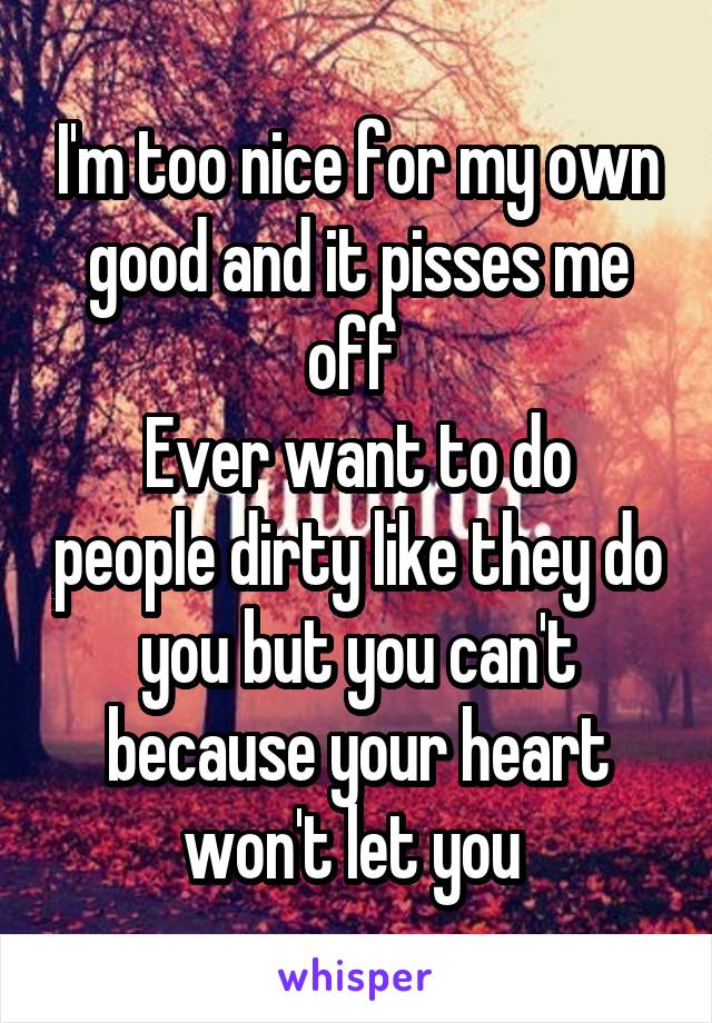 I'm too nice for my own good and it pisses me off 
Ever want to do people dirty like they do you but you can't because your heart won't let you 