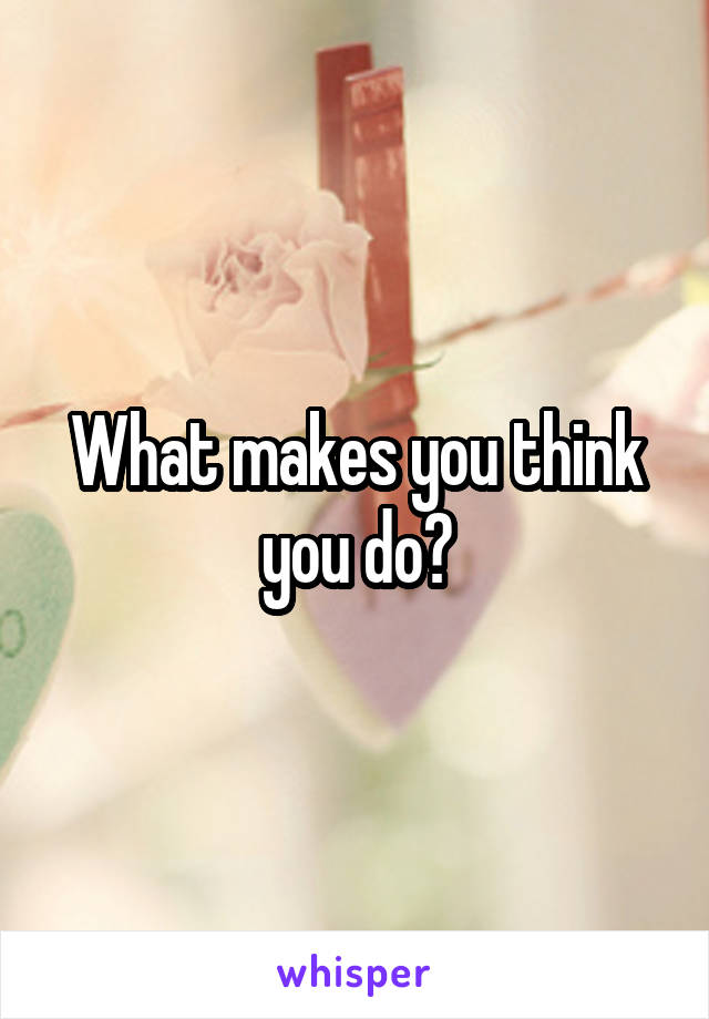 What makes you think you do?