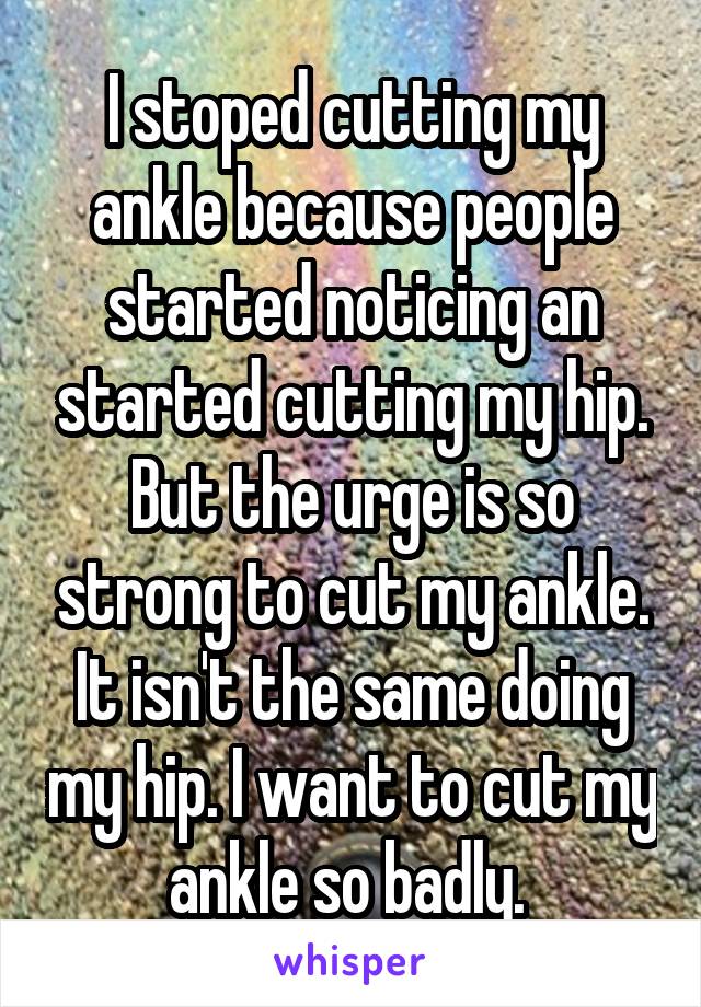 I stoped cutting my ankle because people started noticing an started cutting my hip. But the urge is so strong to cut my ankle. It isn't the same doing my hip. I want to cut my ankle so badly. 