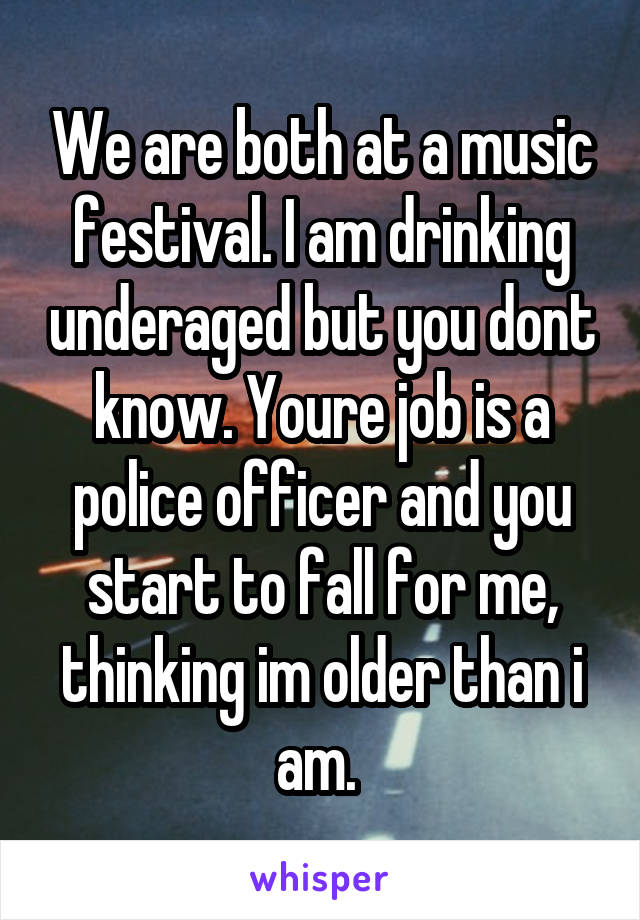 We are both at a music festival. I am drinking underaged but you dont know. Youre job is a police officer and you start to fall for me, thinking im older than i am. 