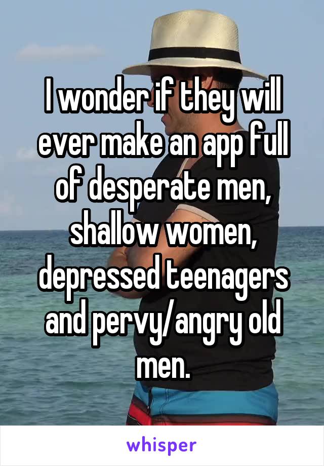 I wonder if they will ever make an app full of desperate men, shallow women, depressed teenagers and pervy/angry old men.